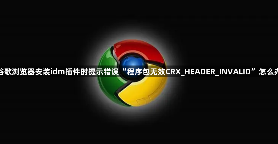 谷歌浏览器安装idm插件时提示错误“程序包无效CRX_HEADER_INVALID”怎么办