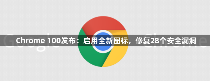 Chrome 100发布：启用全新图标，修复28个安全漏洞